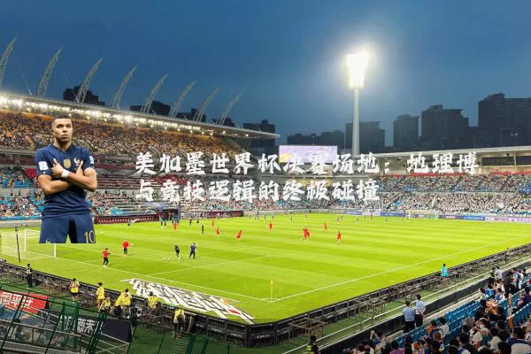 美加墨世界杯决赛场地:地理博弈与竞技逻辑的终极碰撞