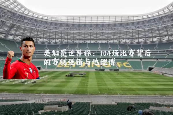 美加墨世界杯：104场比赛背后的赛制逻辑与地理博弈