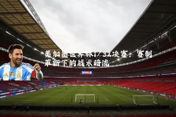 美加墨世界杯1/32决赛：赛制革新下的战术暗流
