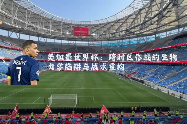 美加墨世界杯：跨时区作战的生物力学陷阱与战术重构
