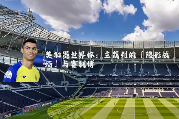 美加墨世界杯:主裁判的「隐形战场」与赛制博弈