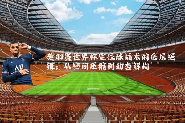 美加墨世界杯定位球战术的底层逻辑：从空间压缩到动态解构