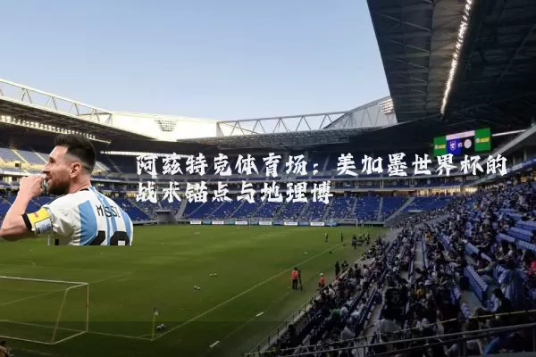 阿兹特克体育场：美加墨世界杯的战术锚点与地理博弈