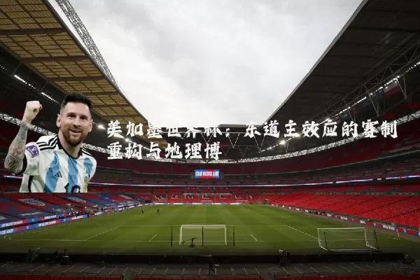 美加墨世界杯：东道主效应的赛制重构与地理博弈