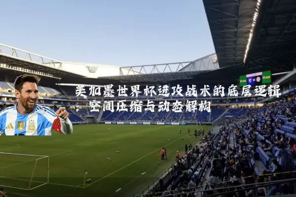 美加墨世界杯进攻战术的底层逻辑:空间压缩与动态解构