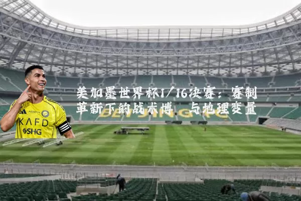 美加墨世界杯1/16决赛:赛制革新下的战术博弈与地理变量
