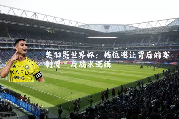 美加墨世界杯：档位避让背后的赛制博弈与战术逻辑